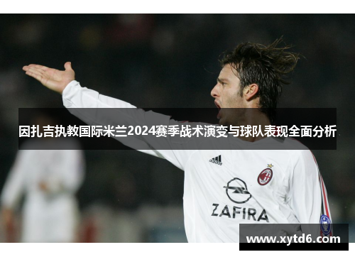 因扎吉执教国际米兰2024赛季战术演变与球队表现全面分析