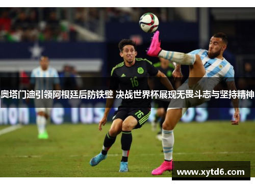 奥塔门迪引领阿根廷后防铁壁 决战世界杯展现无畏斗志与坚持精神