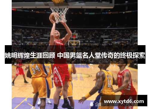 姚明辉煌生涯回顾 中国男篮名人堂传奇的终极探索