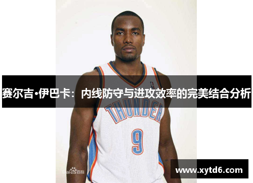 赛尔吉·伊巴卡：内线防守与进攻效率的完美结合分析