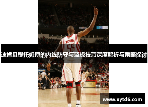 迪肯贝穆托姆博的内线防守与篮板技巧深度解析与策略探讨