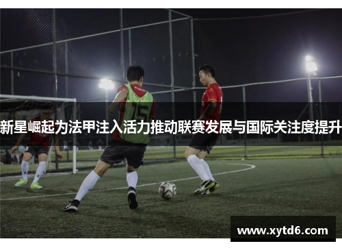 新星崛起为法甲注入活力推动联赛发展与国际关注度提升