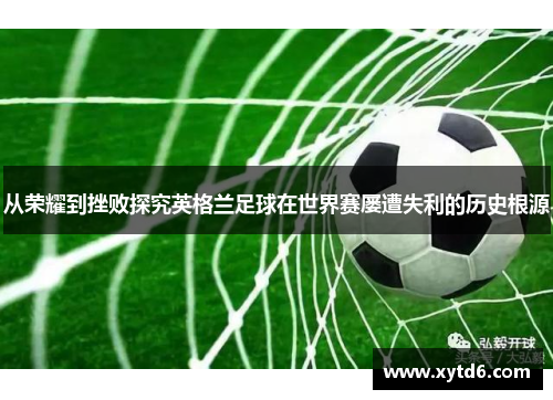 从荣耀到挫败探究英格兰足球在世界赛屡遭失利的历史根源