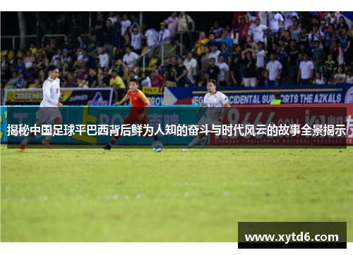 揭秘中国足球平巴西背后鲜为人知的奋斗与时代风云的故事全景揭示 揭秘中国足球平巴西背后鲜为人知的奋斗与时代风云的故事全景揭示