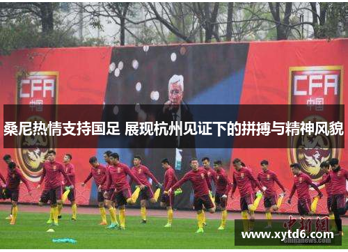 桑尼热情支持国足 展现杭州见证下的拼搏与精神风貌 桑尼热情支持国足 展现杭州见证下的拼搏与精神风貌