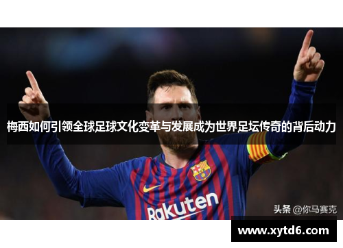 梅西如何引领全球足球文化变革与发展成为世界足坛传奇的背后动力 梅西如何引领全球足球文化变革与发展成为世界足坛传奇的背后动力