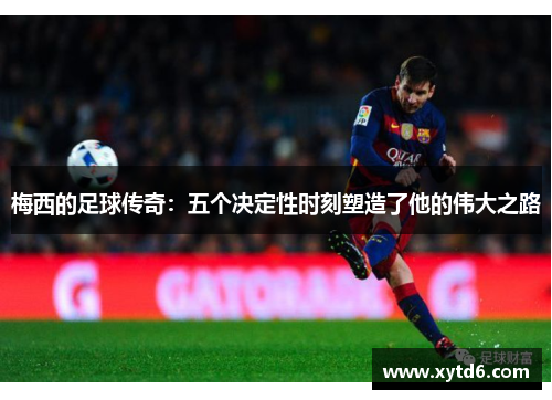 梅西的足球传奇:五个决定性时刻塑造了他的伟大之路 梅西的足球传奇:五个决定性时刻塑造了他的伟大之路