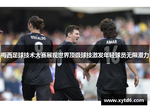 梅西足球技术大赛展现世界顶级球技激发年轻球员无限潜力 梅西足球技术大赛展现世界顶级球技激发年轻球员无限潜力
